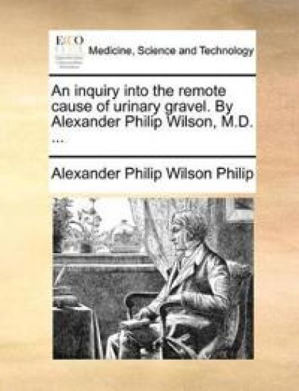 An Inquiry Into the Remote Cause of Urinary Gravel. by Alexander Philip Wilson, M.D. ...