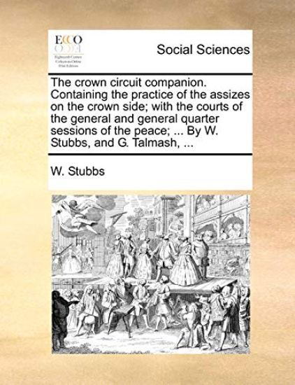 The Crown Circuit Companion. Containing the Practice of the Assizes on the Crown Side; With the Courts of the General and General Quarter Sessions of the Peace; ... by W. Stubbs, and G. Talmash, ...