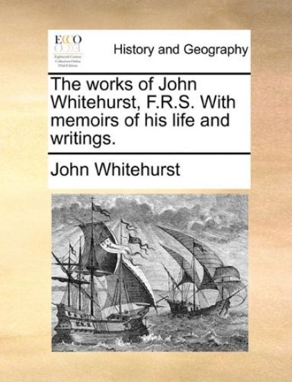 The Works of John Whitehurst, F.R.S. with Memoirs of His Life and Writings.