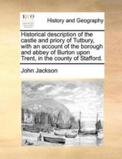 Historical Description of the Castle and Priory of Tutbury, with an Account of the Borough and Abbey of Burton Upon Trent, in the County of Stafford.
