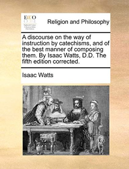 A Discourse on the Way of Instruction by Catechisms, and of the Best Manner of Composing Them. by Isaac Watts, D.D. the Fifth Edition Corrected.