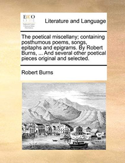 The Poetical Miscellany; Containing Posthumous Poems, Songs, Epitaphs and Epigrams. by Robert Burns, ... and Several Other Poetical Pieces Original and Selected.