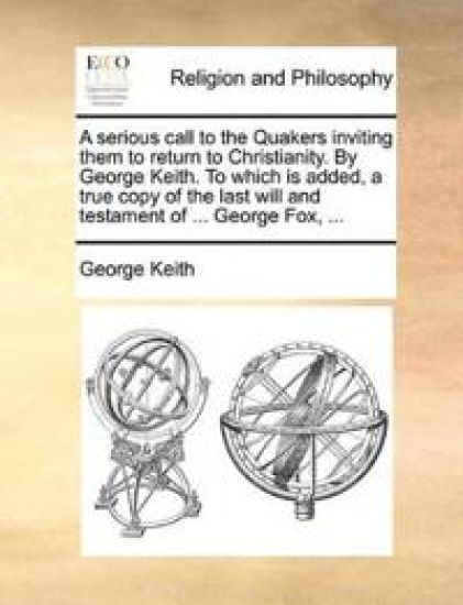 A Serious Call to the Quakers Inviting Them to Return to Christianity. by George Keith. to Which Is Added, a True Copy of the Last Will and Testament of ... George Fox, ...