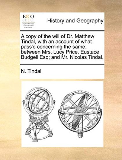 A Copy of the Will of Dr. Matthew Tindal, with an Account of What Pass'd Concerning the Same, Between Mrs. Lucy Price, Eustace Budgell Esq; And Mr. Nicolas Tindal.