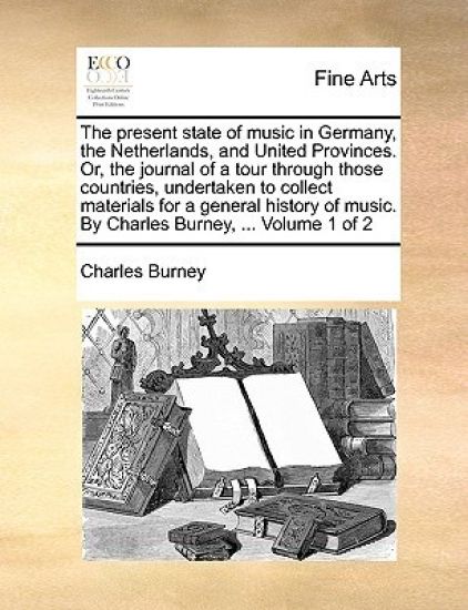 The Present State of Music in Germany, the Netherlands, and United Provinces. Or, the Journal of a Tour Through Those Countries, Undertaken to Collect Materials for a General History of Music. by Charles Burney, ... Volume 1 of 2
