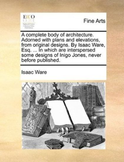 A complete body of architecture. Adorned with plans and elevations, from original designs. By Isaac Ware, Esq. ... In which are interspersed some designs of Inigo Jones, never before published.