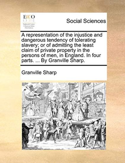 A Representation of the Injustice and Dangerous Tendency of Tolerating Slavery; Or of Admitting the Least Claim of Private Property in the Persons of Men, in England. in Four Parts. ... by Granville Sharp.