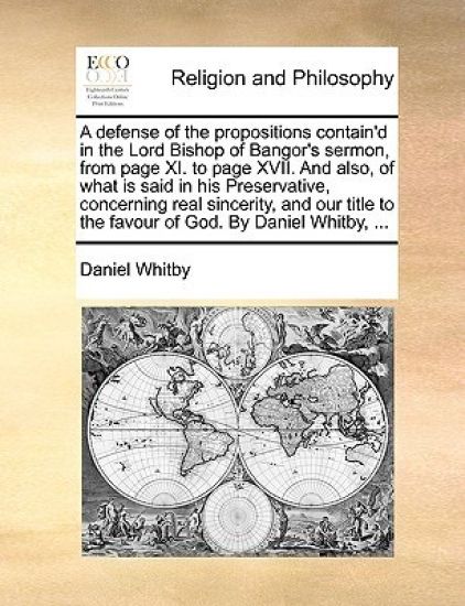 A Defense of the Propositions Contain'd in the Lord Bishop of Bangor's Sermon, from Page XI. to Page XVII. and Also, of What Is Said in His Preservative, Concerning Real Sincerity, and Our Title to the Favour of God. by Daniel Whitby, ...