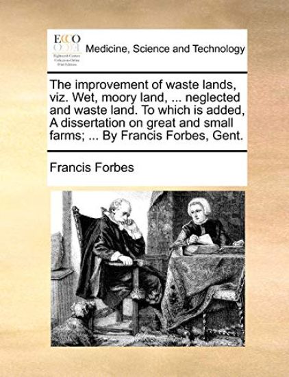 The Improvement of Waste Lands, Viz. Wet, Moory Land, ... Neglected and Waste Land. to Which Is Added, a Dissertation on Great and Small Farms; ... by Francis Forbes, Gent.