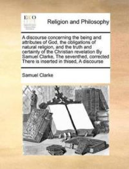 A Discourse Concerning the Being and Attributes of God, the Obligations of Natural Religion, and the Truth and Certainty of the Christian Revelation by Samuel Clarke, the Seventhed, Corrected There Is Inserted in Thised, a Discourse