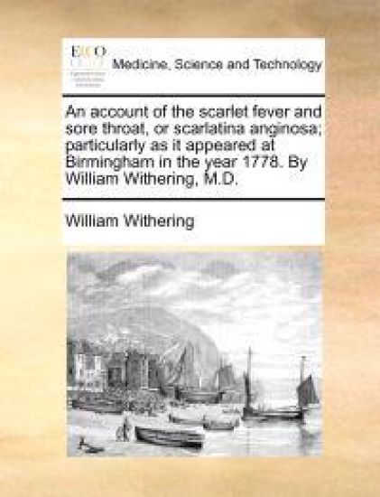 An Account of the Scarlet Fever and Sore Throat, or Scarlatina Anginosa; Particularly as It Appeared at Birmingham in the Year 1778. by William Withering, M.D.