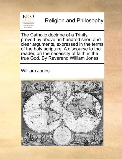 The Catholic doctrine of a Trinity, proved by above an hundred short and clear arguments, expressed in the terms of the holy scripture. A discourse to the reader, on the necessity of faith in the true God. By Reverend William Jones