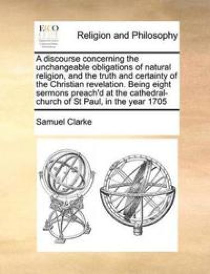 A Discourse Concerning the Unchangeable Obligations of Natural Religion, and the Truth and Certainty of the Christian Revelation. Being Eight Sermons Preach'd at the Cathedral-Church of St Paul, in the Year 1705