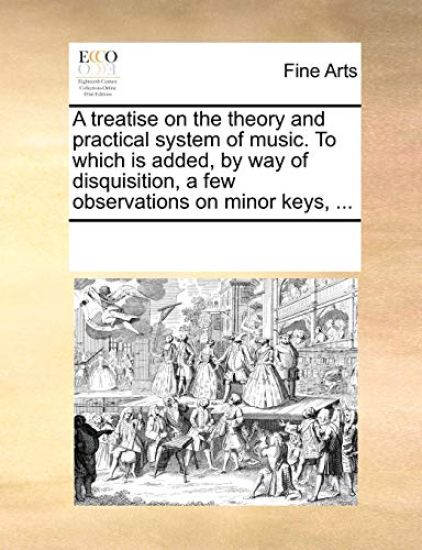 A Treatise on the Theory and Practical System of Music. to Which Is Added, by Way of Disquisition, a Few Observations on Minor Keys, ...