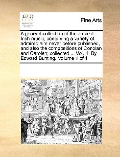 A general collection of the ancient Irish music, containing a variety of admired airs never before published, and also the compositions of Conolan and Carolan; collected ... Vol. 1. By Edward Bunting. Volume 1 of 1