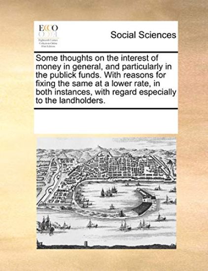 Some Thoughts on the Interest of Money in General, and Particularly in the Publick Funds. with Reasons for Fixing the Same at a Lower Rate, in Both Instances, with Regard Especially to the Landholders.