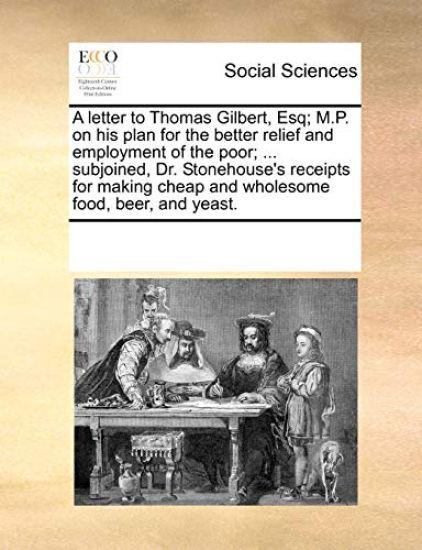 A Letter to Thomas Gilbert, Esq; M.P. on His Plan for the Better Relief and Employment of the Poor; ... Subjoined, Dr. Stonehouse's Receipts for Making Cheap and Wholesome Food, Beer, and Yeast.
