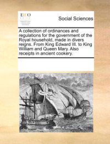 A Collection of Ordinances and Regulations for the Government of the Royal Household, Made in Divers Reigns. from King Edward III. to King William and Queen Mary. Also Receipts in Ancient Cookery.