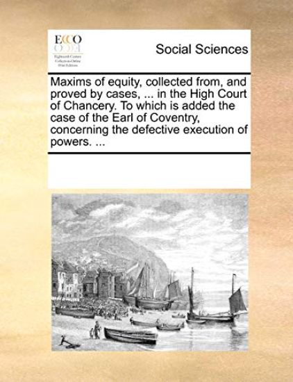 Maxims of Equity, Collected From, and Proved by Cases, ... in the High Court of Chancery. to Which Is Added the Case of the Earl of Coventry, Concerning the Defective Execution of Powers. ...