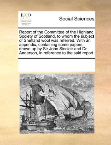 Report of the Committee of the Highland Society of Scotland, to Whom the Subject of Shetland Wool Was Referred. with an Appendix, Containing Some Papers, Drawn Up by Sir John Sinclair and Dr. Anderson, in Reference to the Said Report.
