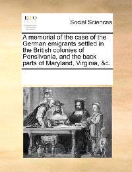 A Memorial of the Case of the German Emigrants Settled in the British Colonies of Pensilvania, and the Back Parts of Maryland, Virginia, &C.