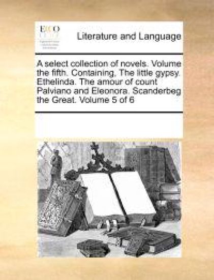 A Select Collection of Novels. Volume the Fifth. Containing, the Little Gypsy. Ethelinda. the Amour of Count Palviano and Eleonora. Scanderbeg the Great. Volume 5 of 6