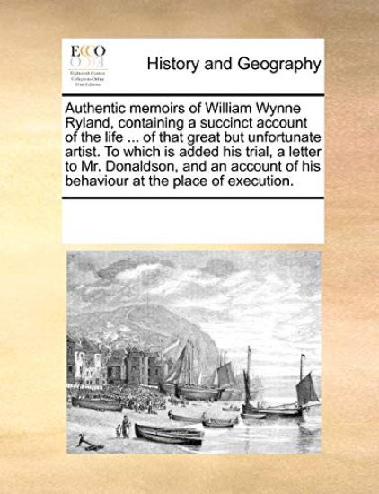 Authentic Memoirs of William Wynne Ryland, Containing a Succinct Account of the Life ... of That Great But Unfortunate Artist. to Which Is Added His Trial, a Letter to Mr. Donaldson, and an Account of His Behaviour at the Place of Execution.