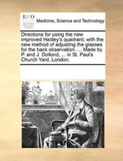 Directions for Using the New Improved Hadley's Quadrant; With the New Method of Adjusting the Glasses for the Back Observation. ... Made by P. and J. Dollond, ... in St. Paul's Church Yard, London.