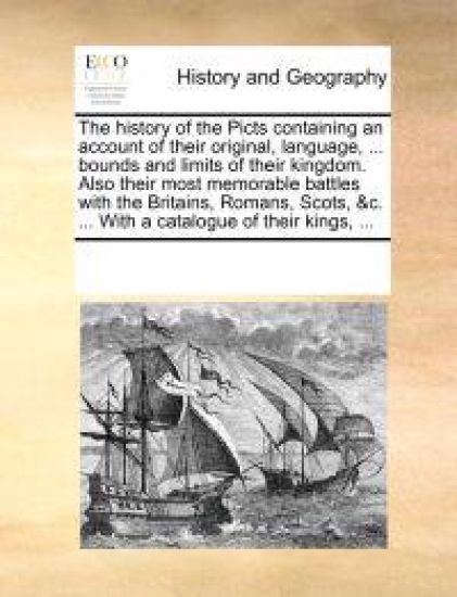 The History of the Picts Containing an Account of Their Original, Language, ... Bounds and Limits of Their Kingdom. Also Their Most Memorable Battles with the Britains, Romans, Scots, &C. ... with a Catalogue of Their Kings, ...