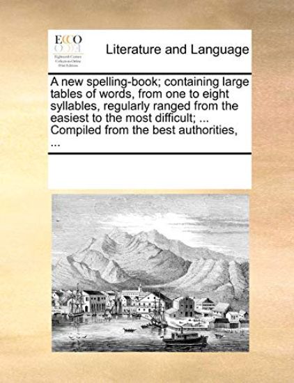 A New Spelling-Book; Containing Large Tables of Words, from One to Eight Syllables, Regularly Ranged from the Easiest to the Most Difficult; ... Compiled from the Best Authorities, ...
