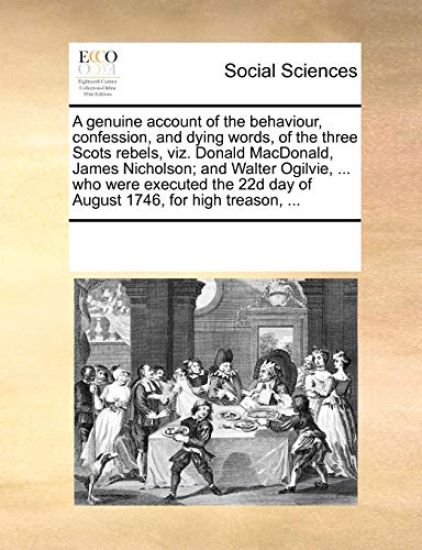 A Genuine Account of the Behaviour, Confession, and Dying Words, of the Three Scots Rebels, Viz. Donald MacDonald, James Nicholson; And Walter Ogilvie, ... Who Were Executed the 22d Day of August 1746, for High Treason, ...