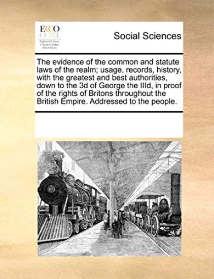 The Evidence of the Common and Statute Laws of the Realm; Usage, Records, History, with the Greatest and Best Authorities, Down to the 3D of George the IIID, in Proof of the Rights of Britons Throughout the British Empire. Addressed to the People.