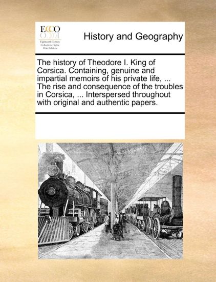 The History of Theodore I. King of Corsica. Containing, Genuine and Impartial Memoirs of His Private Life, ... the Rise and Consequence of the Troubles in Corsica, ... Interspersed Throughout with Original and Authentic Papers.