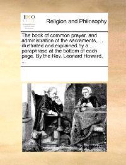 The Book of Common Prayer, and Administration of the Sacraments, ... Illustrated and Explained by a ... Paraphrase at the Bottom of Each Page. by the REV. Leonard Howard, ...