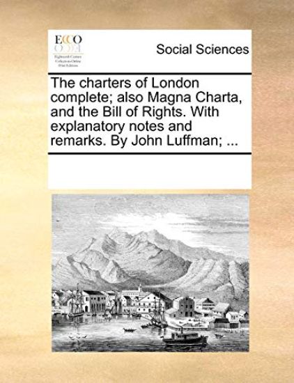 The Charters of London Complete; Also Magna Charta, and the Bill of Rights. with Explanatory Notes and Remarks. by John Luffman; ...