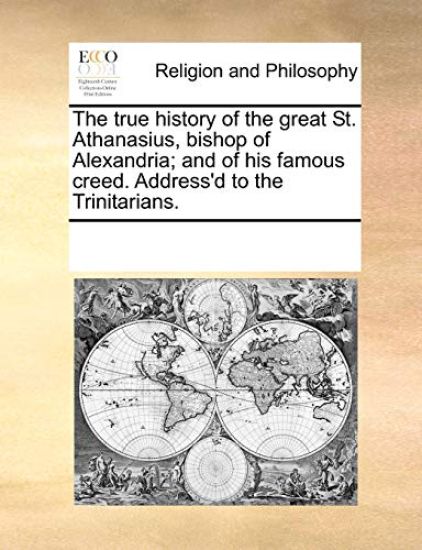The True History of the Great St. Athanasius, Bishop of Alexandria; And of His Famous Creed. Address'd to the Trinitarians.