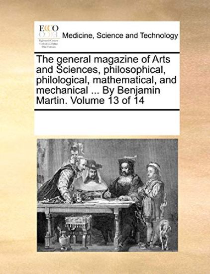 The General Magazine of Arts and Sciences, Philosophical, Philological, Mathematical, and Mechanical ... by Benjamin Martin. Volume 13 of 14