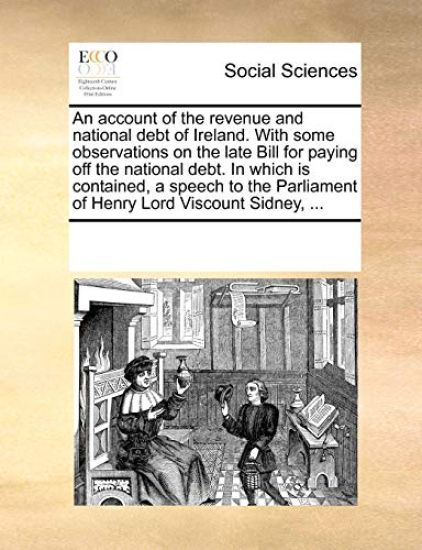 An Account of the Revenue and National Debt of Ireland. with Some Observations on the Late Bill for Paying Off the National Debt. in Which Is Contained, a Speech to the Parliament of Henry Lord Viscount Sidney, ...