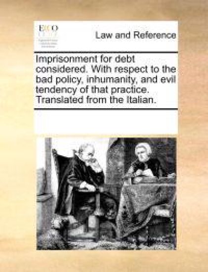 Imprisonment for Debt Considered. with Respect to the Bad Policy, Inhumanity, and Evil Tendency of That Practice. Translated from the Italian.