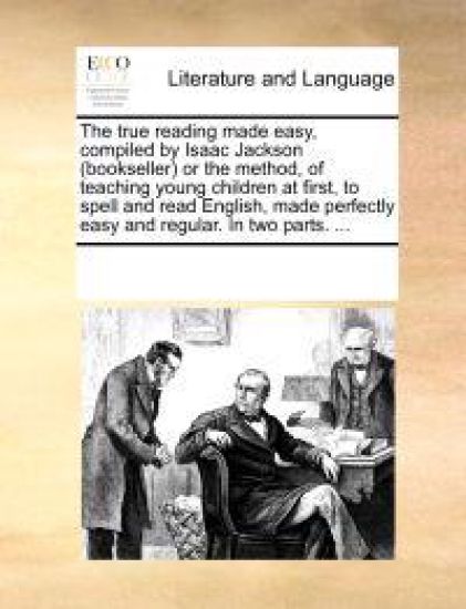 The True Reading Made Easy, Compiled by Isaac Jackson (Bookseller) or the Method, of Teaching Young Children at First, to Spell and Read English, Made Perfectly Easy and Regular. in Two Parts. ...