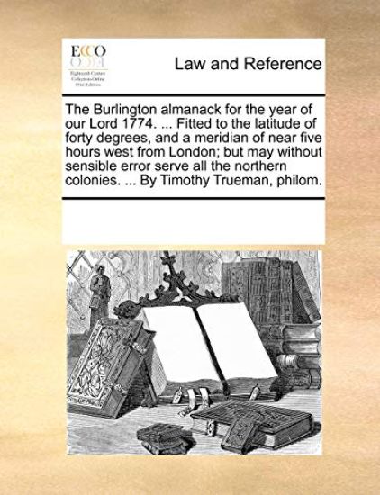 The Burlington Almanack for the Year of Our Lord 1774. ... Fitted to the Latitude of Forty Degrees, and a Meridian of Near Five Hours West from London; But May Without Sensible Error Serve All the Northern Colonies. ... by Timothy Trueman, Philom.