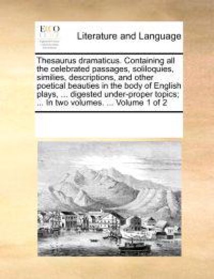 Thesaurus Dramaticus. Containing All the Celebrated Passages, Soliloquies, Similies, Descriptions, and Other Poetical Beauties in the Body of English Plays, ... Digested Under-Proper Topics; ... in Two Volumes. ... Volume 1 of 2