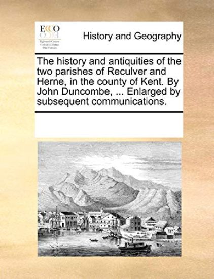 The History and Antiquities of the Two Parishes of Reculver and Herne, in the County of Kent. by John Duncombe, ... Enlarged by Subsequent Communications.