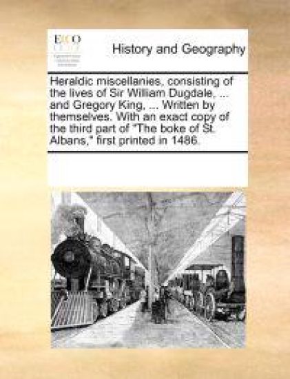 Heraldic Miscellanies, Consisting of the Lives of Sir William Dugdale, ... and Gregory King, ... Written by Themselves. with an Exact Copy of the Third Part of "The Boke of St. Albans," First Printed in 1486.