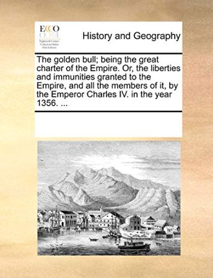 The Golden Bull; Being the Great Charter of the Empire. Or, the Liberties and Immunities Granted to the Empire, and All the Members of It, by the Emperor Charles IV. in the Year 1356. ...
