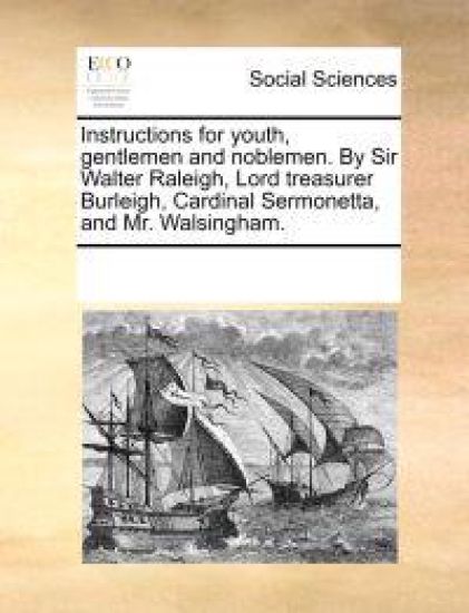 Instructions for Youth, Gentlemen and Noblemen. by Sir Walter Raleigh, Lord Treasurer Burleigh, Cardinal Sermonetta, and Mr. Walsingham.