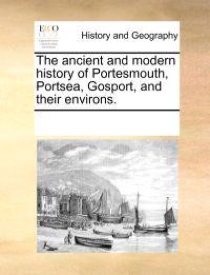 The Ancient and Modern History of Portesmouth, Portsea, Gosport, and Their Environs.