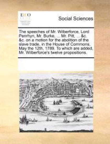 The Speeches of Mr. Wilberforce, Lord Penrhyn, Mr. Burke, ... Mr. Pitt, ... &C. &C. on a Motion for the Abolition of the Slave Trade, in the House of Commons, May the 12th, 1789. to Which Are Added, Mr. Wilberforce's Twelve Propositions.