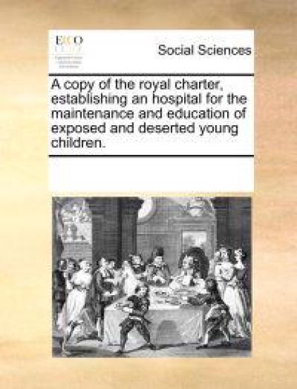 A Copy of the Royal Charter, Establishing an Hospital for the Maintenance and Education of Exposed and Deserted Young Children.