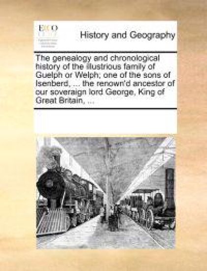 The Genealogy and Chronological History of the Illustrious Family of Guelph or Welph; One of the Sons of Isenberd, ... the Renown'd Ancestor of Our Soveraign Lord George, King of Great Britain, ...